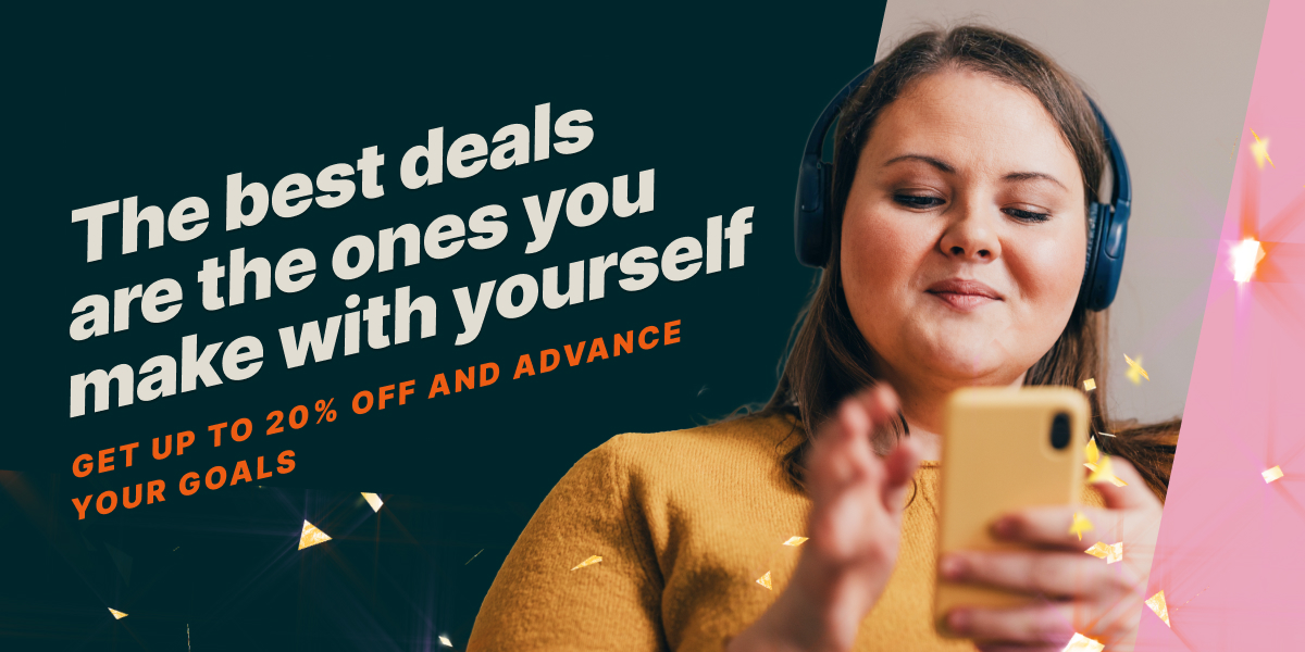 THE BEST DEALS ARE THE ONES YOU MAKE WITH YOURSELF. GET UP TO 20% OFF AND ADVANCE YOUR GOALS